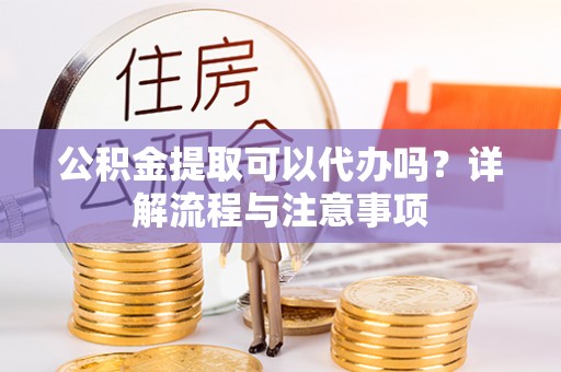 隆化公积金提取可以代办吗？详解流程与注意事项