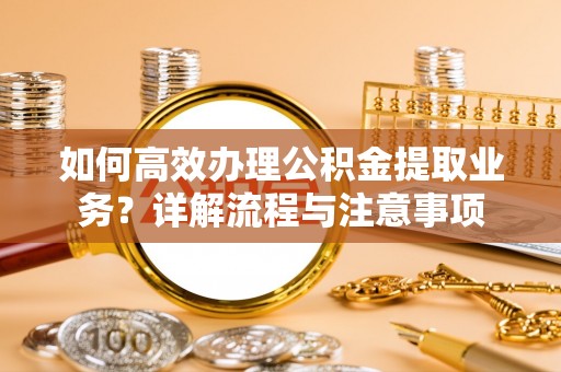 隆化如何高效办理公积金提取业务？详解流程与注意事项