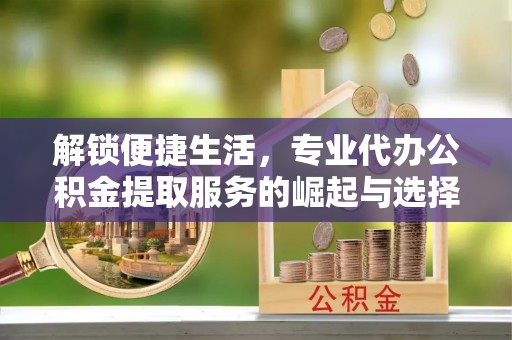隆化解锁便捷生活，专业代办公积金提取服务的崛起与选择