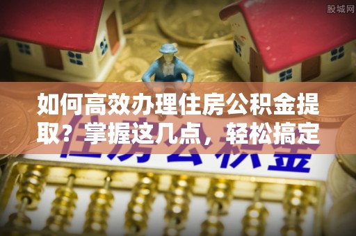隆化如何高效办理住房公积金提取？掌握这几点，轻松搞定！