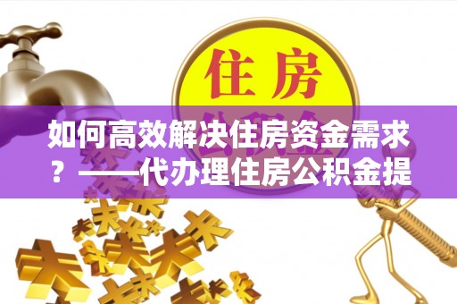 隆化如何高效解决住房资金需求？——代办理住房公积金提取服务全解析