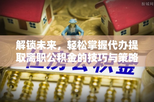 隆化解锁未来，轻松掌握代办提取离职公积金的技巧与策略