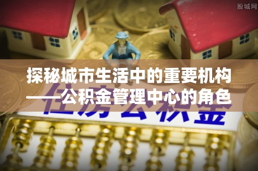 隆化探秘城市生活中的重要机构——公积金管理中心的角色与意义