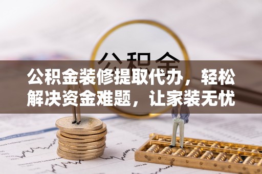隆化公积金装修提取代办，轻松解决资金难题，让家装无忧