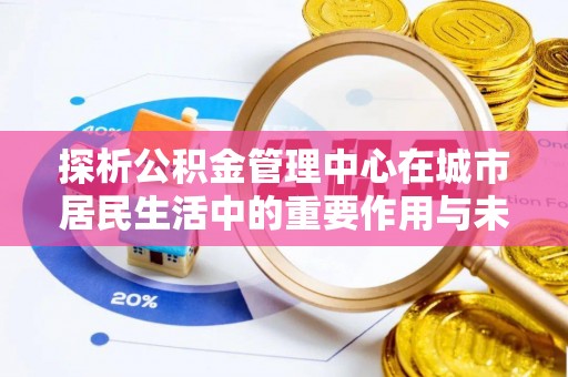 隆化探析公积金管理中心在城市居民生活中的重要作用与未来发展趋势