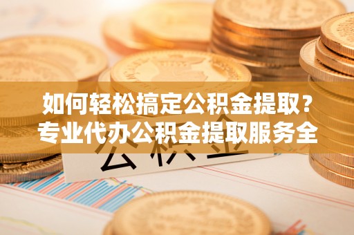 隆化如何轻松搞定公积金提取？专业代办公积金提取服务全解析