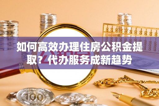 隆化如何高效办理住房公积金提取？代办服务成新趋势