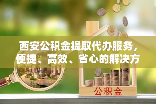 隆化西安公积金提取代办服务，便捷、高效、省心的解决方案