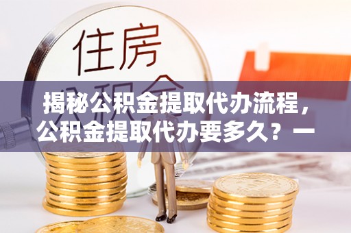 隆化揭秘公积金提取代办流程，公积金提取代办要多久？一文读懂