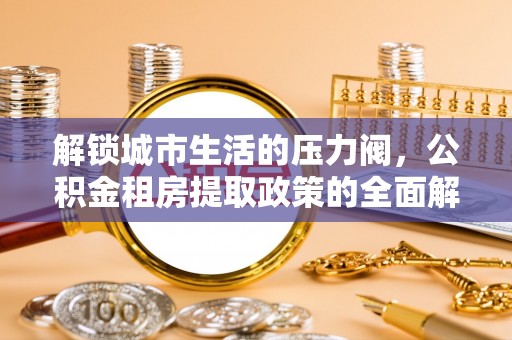 隆化解锁城市生活的压力阀，公积金租房提取政策的全面解析与实践指南