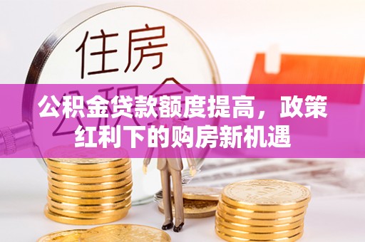隆化公积金贷款额度提高，政策红利下的购房新机遇