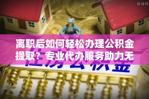 隆化离职后如何轻松办理公积金提取？专业代办服务助力无忧