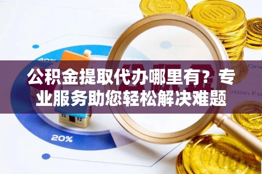 隆化公积金提取代办哪里有？专业服务助您轻松解决难题