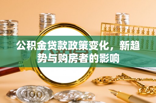 隆化公积金贷款政策变化，新趋势与购房者的影响
