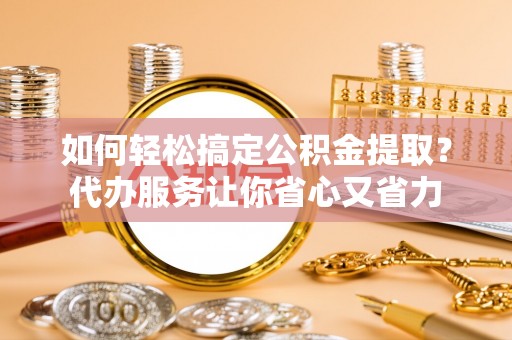 隆化如何轻松搞定公积金提取？代办服务让你省心又省力