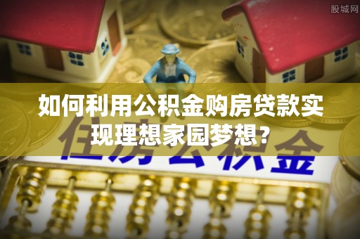 隆化如何利用公积金购房贷款实现理想家园梦想？