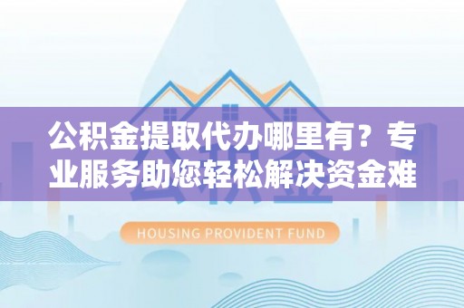 隆化公积金提取代办哪里有？专业服务助您轻松解决资金难题