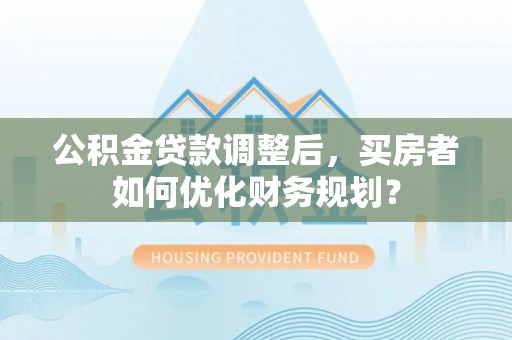 隆化公积金贷款调整后，买房者如何优化财务规划？