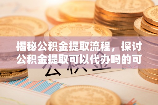 隆化揭秘公积金提取流程，探讨公积金提取可以代办吗的可行性与注意事项