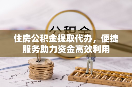 隆化住房公积金提取代办，便捷服务助力资金高效利用