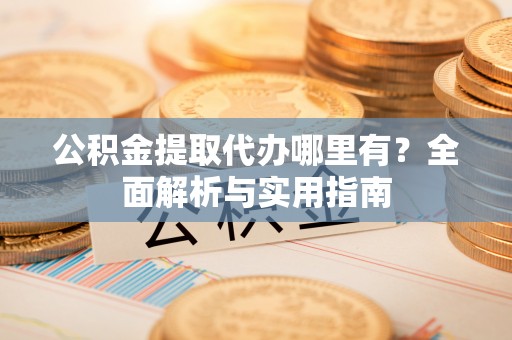 隆化公积金提取代办哪里有？全面解析与实用指南
