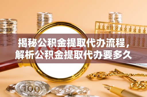 隆化揭秘公积金提取代办流程，解析公积金提取代办要多久的真相