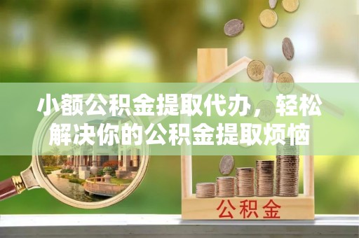 隆化小额公积金提取代办，轻松解决你的公积金提取烦恼