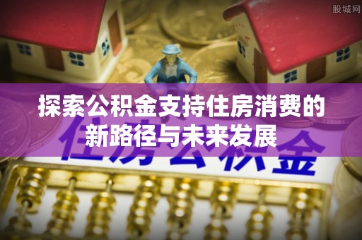 隆化探索公积金支持住房消费的新路径与未来发展