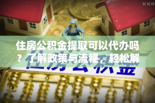 隆化住房公积金提取可以代办吗？了解政策与流程，轻松解决你的疑问