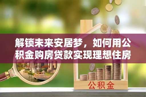 隆化解锁未来安居梦，如何用公积金购房贷款实现理想住房计划