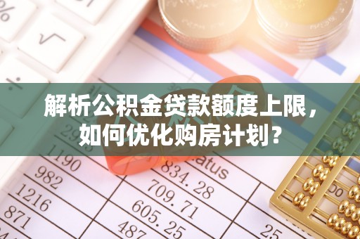 隆化解析公积金贷款额度上限，如何优化购房计划？