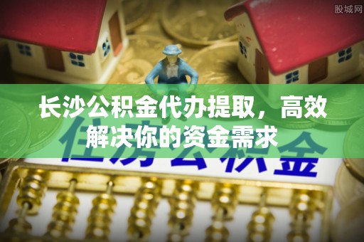 隆化长沙公积金代办提取，高效解决你的资金需求