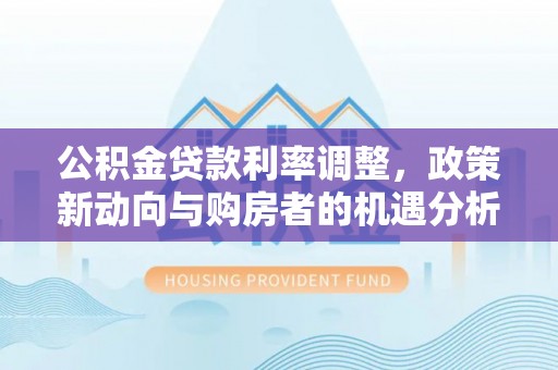 隆化公积金贷款利率调整，政策新动向与购房者的机遇分析