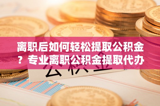 隆化离职后如何轻松提取公积金？专业离职公积金提取代办服务指南