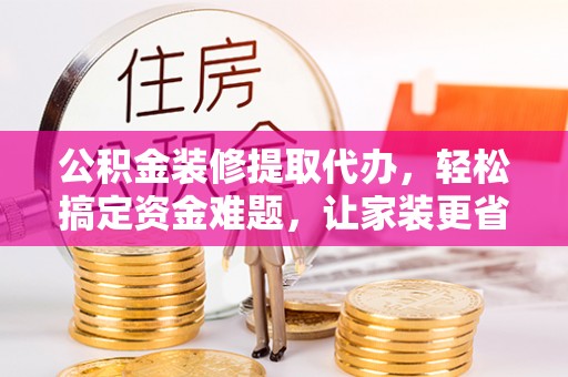 隆化公积金装修提取代办，轻松搞定资金难题，让家装更省心