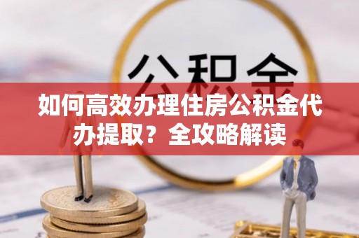 隆化如何高效办理住房公积金代办提取？全攻略解读