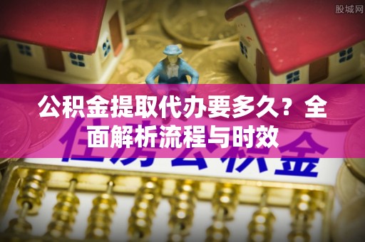 隆化公积金提取代办要多久？全面解析流程与时效