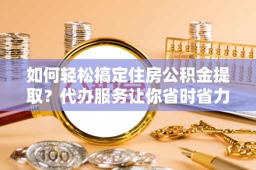 隆化如何轻松搞定住房公积金提取？代办服务让你省时省力