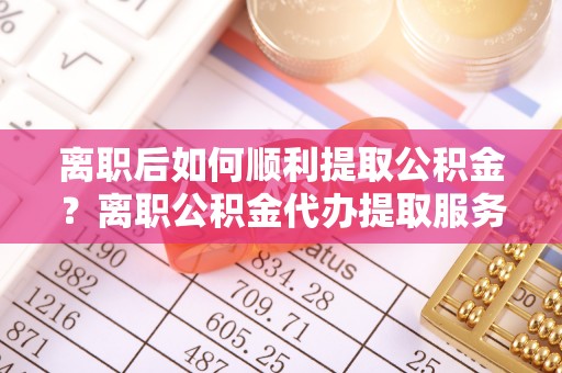 隆化离职后如何顺利提取公积金？离职公积金代办提取服务助力无忧办理
