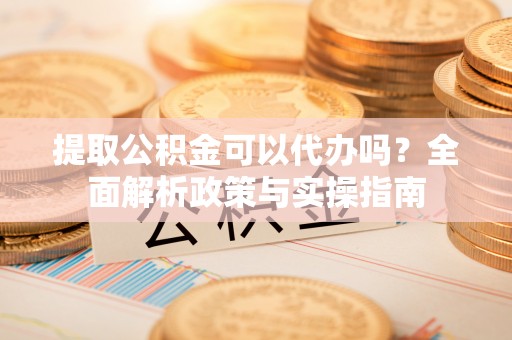 隆化提取公积金可以代办吗？全面解析政策与实操指南