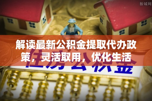 隆化解读最新公积金提取代办政策，灵活取用，优化生活