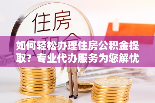 隆化如何轻松办理住房公积金提取？专业代办服务为您解忧