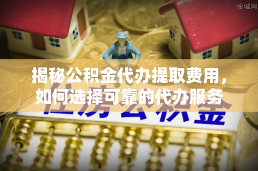 隆化揭秘公积金代办提取费用，如何选择可靠的代办服务
