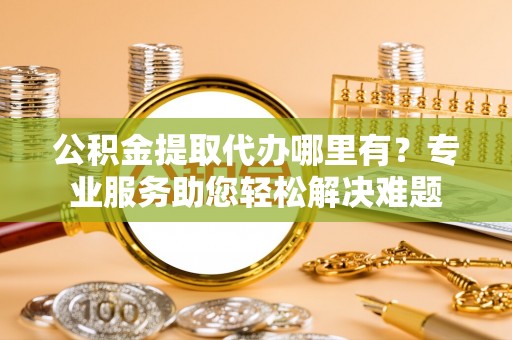 隆化公积金提取代办哪里有？专业服务助您轻松解决难题