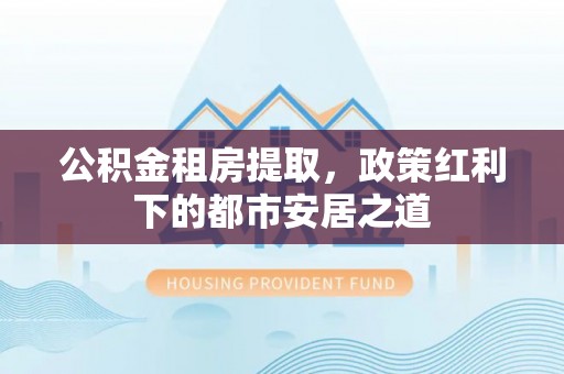 隆化公积金租房提取，政策红利下的都市安居之道