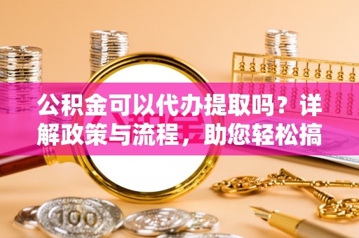 隆化公积金可以代办提取吗？详解政策与流程，助您轻松搞定！