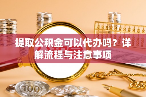 隆化提取公积金可以代办吗？详解流程与注意事项
