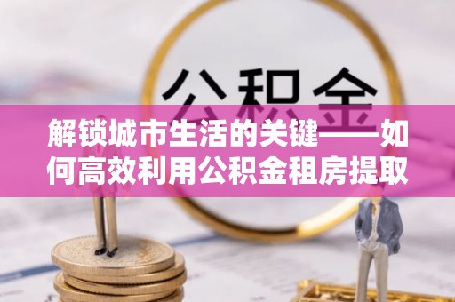 隆化解锁城市生活的关键——如何高效利用公积金租房提取实现居住自由