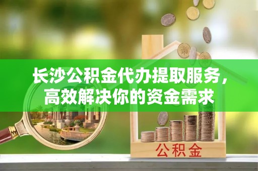 隆化长沙公积金代办提取服务，高效解决你的资金需求
