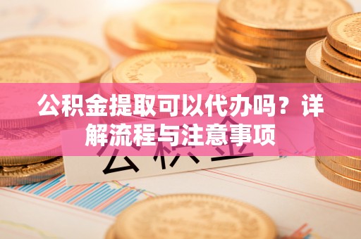 隆化公积金提取可以代办吗？详解流程与注意事项